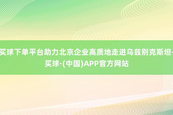 买球下单平台助力北京企业高质地走进乌兹别克斯坦-买球·(中国)APP官方网站