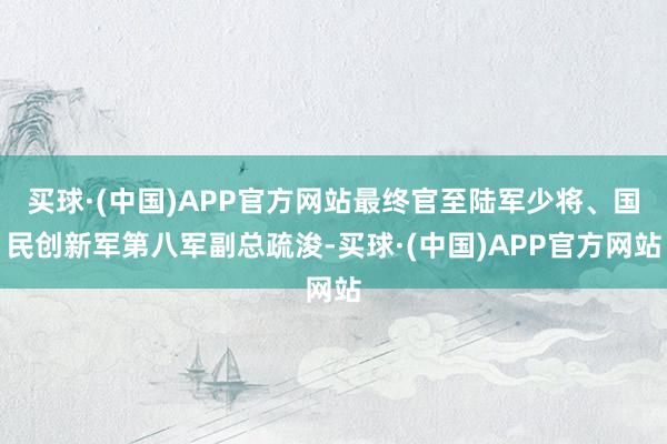 买球·(中国)APP官方网站最终官至陆军少将、国民创新军第八军副总疏浚-买球·(中国)APP官方网站
