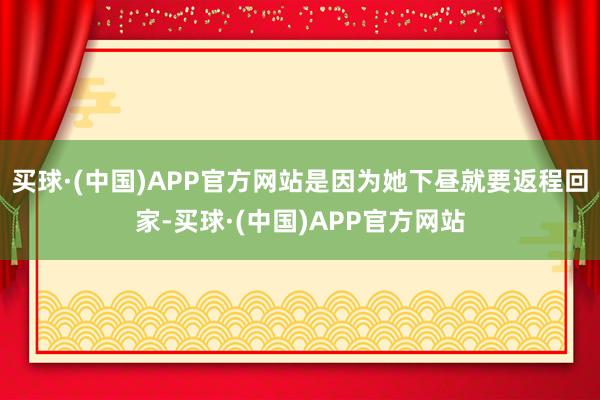 买球·(中国)APP官方网站是因为她下昼就要返程回家-买球·(中国)APP官方网站