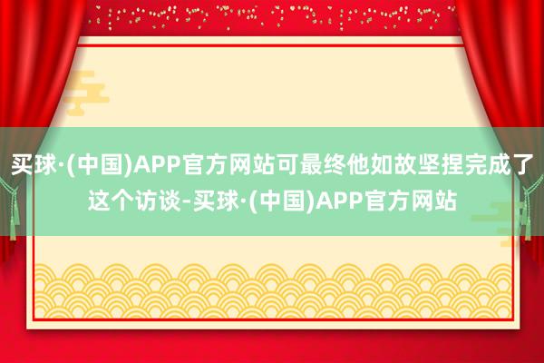 买球·(中国)APP官方网站可最终他如故坚捏完成了这个访谈-买球·(中国)APP官方网站