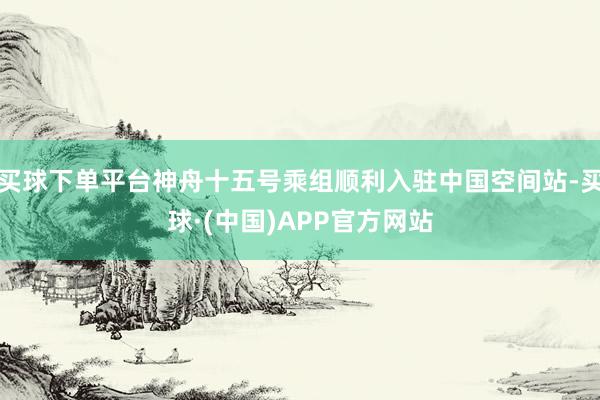 买球下单平台神舟十五号乘组顺利入驻中国空间站-买球·(中国)APP官方网站
