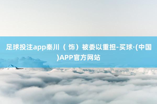 足球投注app秦川（ 饰）被委以重担-买球·(中国)APP官方网站
