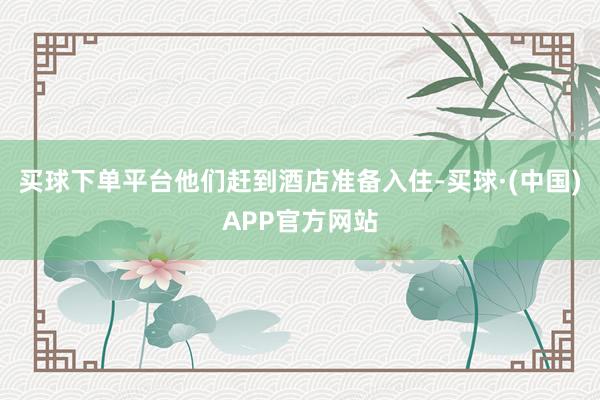 买球下单平台他们赶到酒店准备入住-买球·(中国)APP官方网站