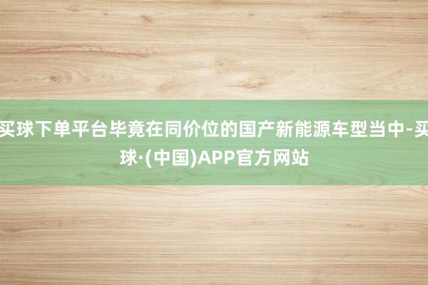 买球下单平台毕竟在同价位的国产新能源车型当中-买球·(中国)APP官方网站