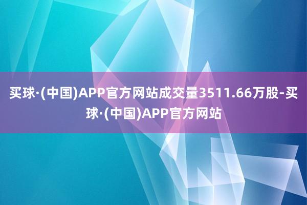 买球·(中国)APP官方网站成交量3511.66万股-买球·(中国)APP官方网站