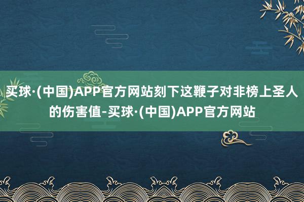 买球·(中国)APP官方网站刻下这鞭子对非榜上圣人的伤害值-买球·(中国)APP官方网站