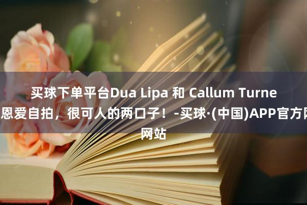 买球下单平台Dua Lipa 和 Callum Turner 秀恩爱自拍，很可人的两口子！-买球·(中国)APP官方网站