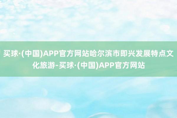 买球·(中国)APP官方网站哈尔滨市即兴发展特点文化旅游-买球·(中国)APP官方网站