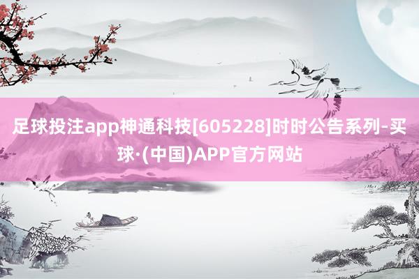 足球投注app神通科技[605228]时时公告系列-买球·(中国)APP官方网站