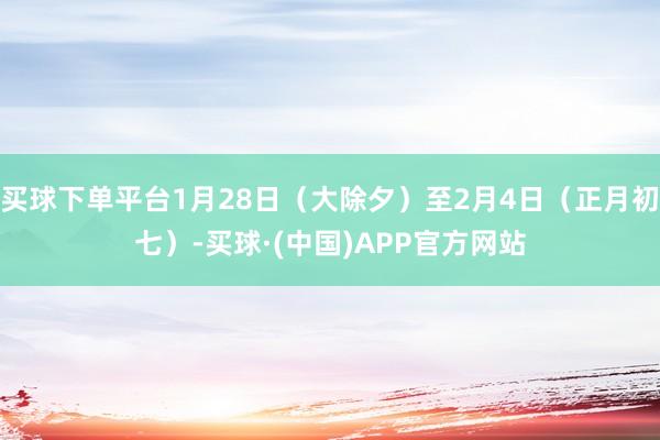 买球下单平台1月28日（大除夕）至2月4日（正月初七）-买球·(中国)APP官方网站