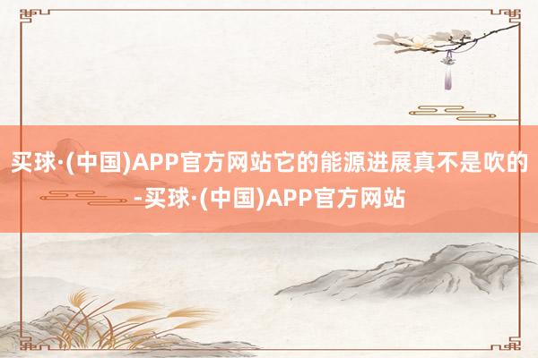 买球·(中国)APP官方网站它的能源进展真不是吹的-买球·(中国)APP官方网站