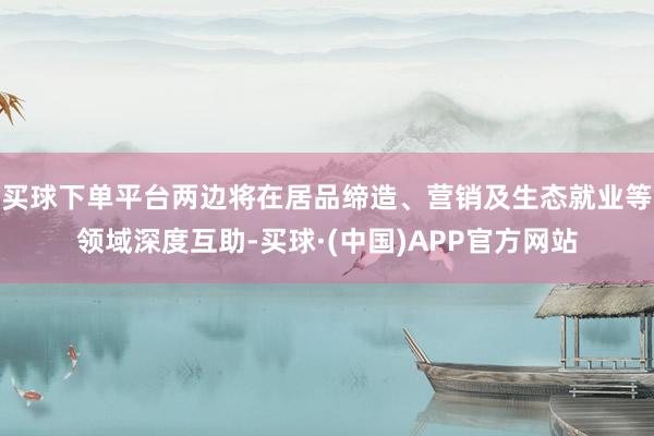 买球下单平台两边将在居品缔造、营销及生态就业等领域深度互助-买球·(中国)APP官方网站