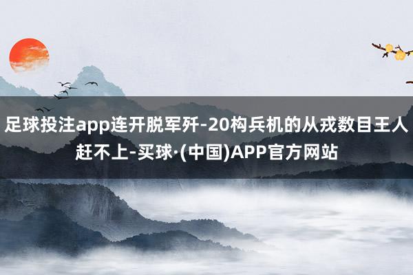 足球投注app连开脱军歼-20构兵机的从戎数目王人赶不上-买球·(中国)APP官方网站