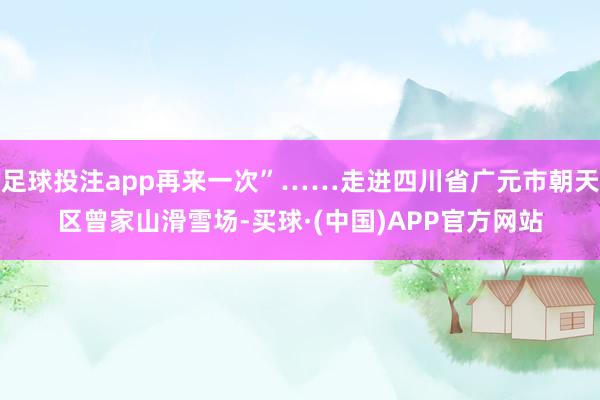 足球投注app再来一次”……走进四川省广元市朝天区曾家山滑雪场-买球·(中国)APP官方网站