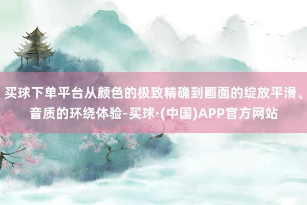 买球下单平台从颜色的极致精确到画面的绽放平滑、音质的环绕体验-买球·(中国)APP官方网站