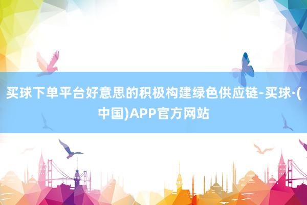买球下单平台好意思的积极构建绿色供应链-买球·(中国)APP官方网站