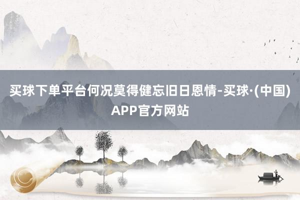 买球下单平台何况莫得健忘旧日恩情-买球·(中国)APP官方网站