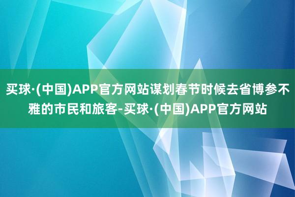 买球·(中国)APP官方网站谋划春节时候去省博参不雅的市民和旅客-买球·(中国)APP官方网站