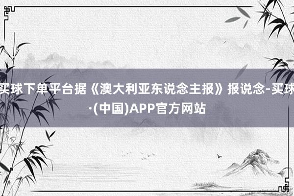 买球下单平台据《澳大利亚东说念主报》报说念-买球·(中国)APP官方网站