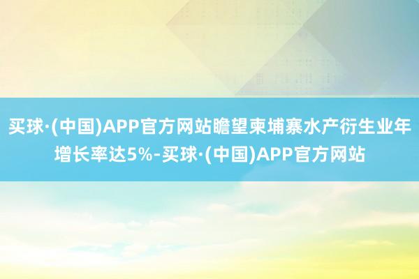 买球·(中国)APP官方网站瞻望柬埔寨水产衍生业年增长率达5%-买球·(中国)APP官方网站