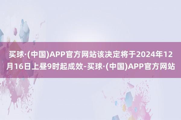 买球·(中国)APP官方网站该决定将于2024年12月16日上昼9时起成效-买球·(中国)APP官方网站