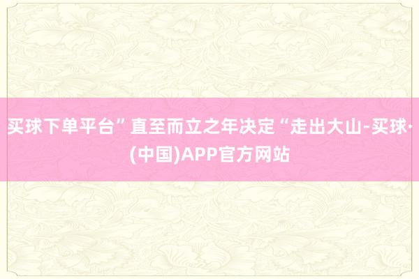 买球下单平台”直至而立之年决定“走出大山-买球·(中国)APP官方网站