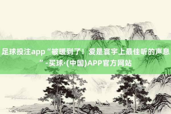 足球投注app“被暖到了！爱是寰宇上最佳听的声息”-买球·(中国)APP官方网站