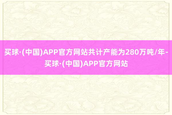 买球·(中国)APP官方网站共计产能为280万吨/年-买球·(中国)APP官方网站