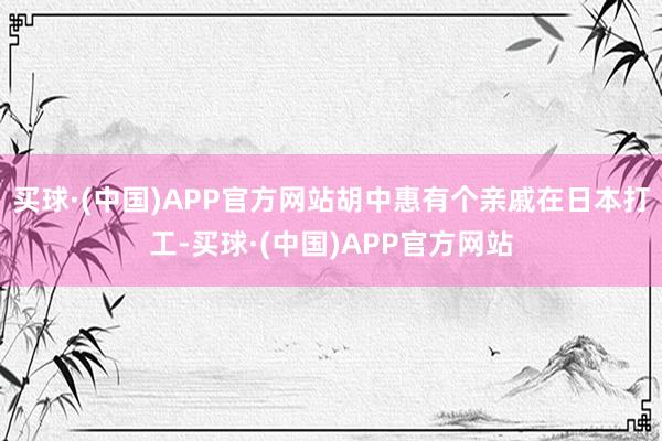 买球·(中国)APP官方网站胡中惠有个亲戚在日本打工-买球·(中国)APP官方网站
