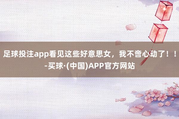 足球投注app看见这些好意思女，我不啻心动了！！-买球·(中国)APP官方网站
