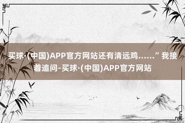 买球·(中国)APP官方网站还有清远鸡......”我接着追问-买球·(中国)APP官方网站