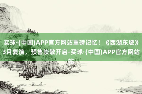 买球·(中国)APP官方网站重磅记忆！《西湖东坡》3月复演，预售崇敬开启-买球·(中国)APP官方网站