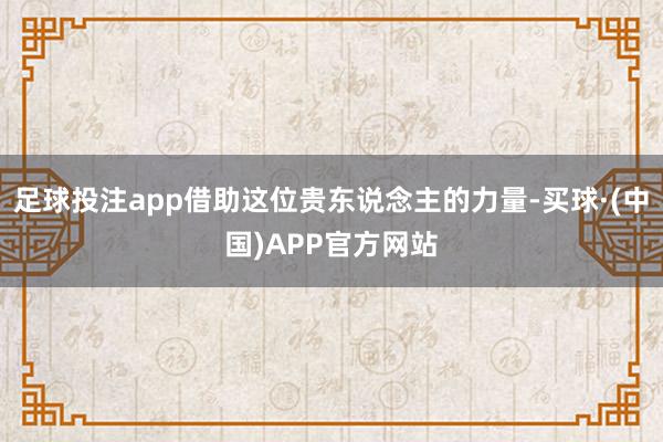 足球投注app借助这位贵东说念主的力量-买球·(中国)APP官方网站