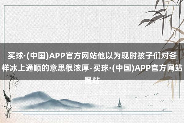 买球·(中国)APP官方网站他以为现时孩子们对各样冰上通顺的意思很浓厚-买球·(中国)APP官方网站