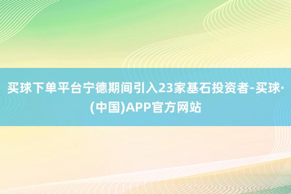 买球下单平台宁德期间引入23家基石投资者-买球·(中国)APP官方网站