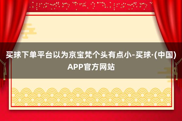 买球下单平台以为京宝梵个头有点小-买球·(中国)APP官方网站