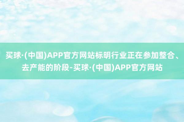 买球·(中国)APP官方网站标明行业正在参加整合、去产能的阶段-买球·(中国)APP官方网站