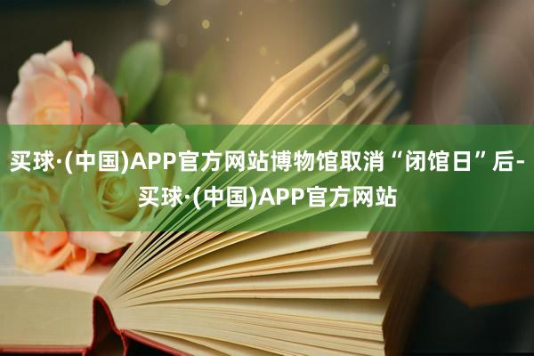 买球·(中国)APP官方网站博物馆取消“闭馆日”后-买球·(中国)APP官方网站