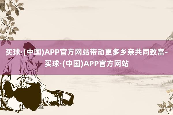买球·(中国)APP官方网站带动更多乡亲共同致富-买球·(中国)APP官方网站