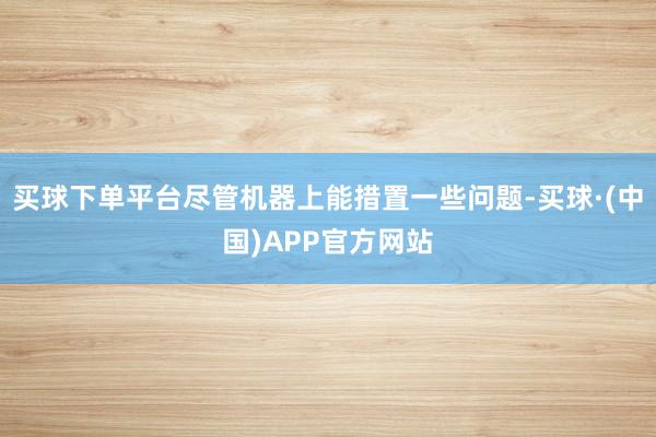 买球下单平台尽管机器上能措置一些问题-买球·(中国)APP官方网站