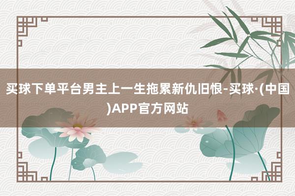 买球下单平台男主上一生拖累新仇旧恨-买球·(中国)APP官方网站
