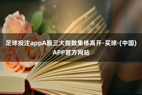 足球投注appA股三大指数集体高开-买球·(中国)APP官方网站