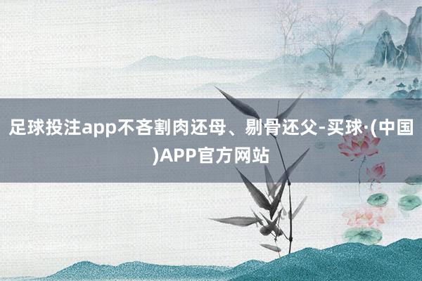 足球投注app不吝割肉还母、剔骨还父-买球·(中国)APP官方网站