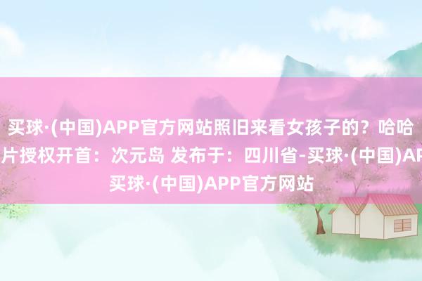买球·(中国)APP官方网站照旧来看女孩子的？哈哈哈[兔子] 图片授权开首：次元岛 发布于：四川省-买球·(中国)APP官方网站