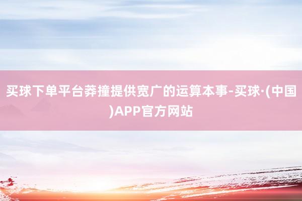 买球下单平台莽撞提供宽广的运算本事-买球·(中国)APP官方网站