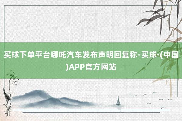 买球下单平台哪吒汽车发布声明回复称-买球·(中国)APP官方网站