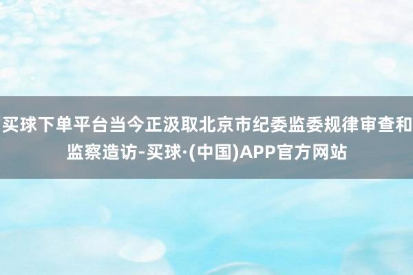 买球下单平台当今正汲取北京市纪委监委规律审查和监察造访-买球·(中国)APP官方网站
