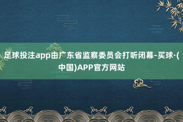 足球投注app由广东省监察委员会打听闭幕-买球·(中国)APP官方网站