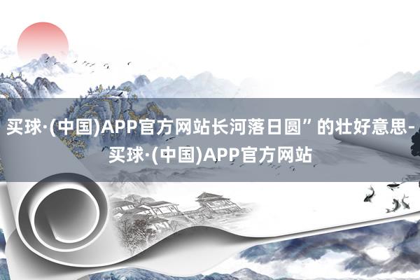 买球·(中国)APP官方网站长河落日圆”的壮好意思-买球·(中国)APP官方网站