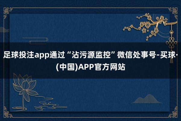 足球投注app通过“沾污源监控”微信处事号-买球·(中国)APP官方网站